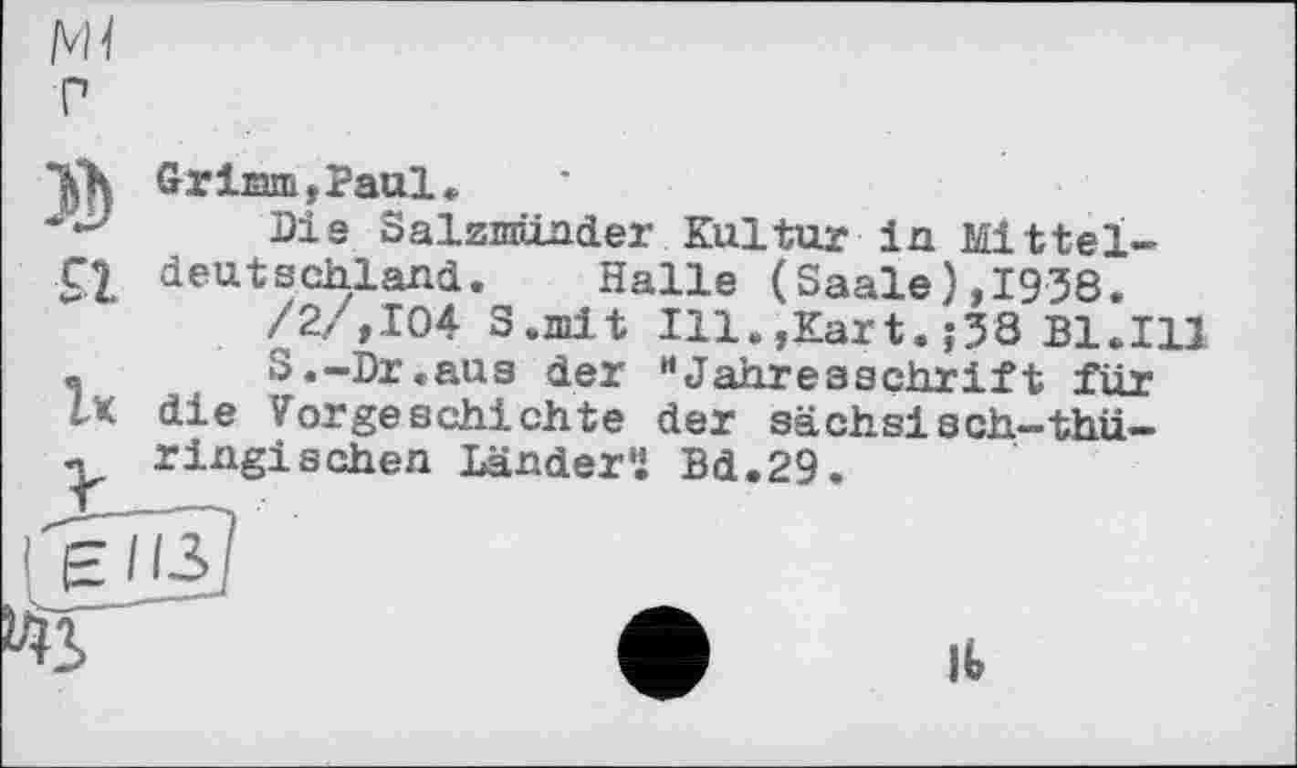 ﻿/vh
P
Grimm,Paul.
Pie Salzmünde? Kultur in Mittel-

C| deutschland. Halle (Saale),1938.
/2./,104 S.mit Ill.,Kart. ;38 Bl.Ill
S.-Dr.aus der "Jahresschrift für
ІК die Vorgeschichte der sächsiach-thü-ringischen Ländern Bd.29.
feTjä?
• II